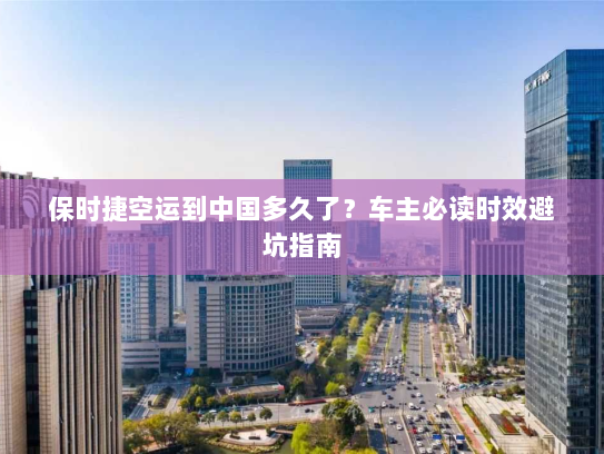 保时捷空运到中国多久了？车主必读时效避坑指南
