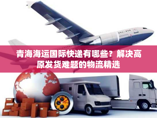 青海海运国际快递有哪些？解决高原发货难题的物流精选