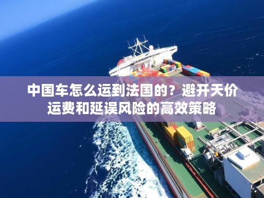 中国车怎么运到法国的？避开天价运费和延误风险的高效策略