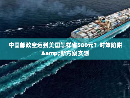 中国邮政空运到美国怎样省500元？时效陷阱&新方案实测