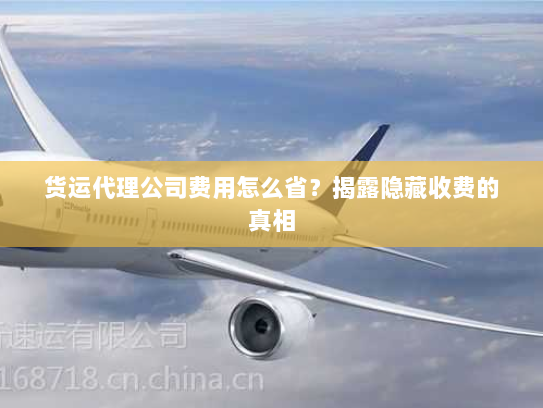 货运代理公司费用怎么省?揭露隐藏收费的真相 货运代理公司费用怎么省?揭露隐藏收费的真相