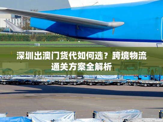 深圳出澳门货代如何选？跨境物流通关方案全解析