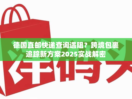 德国直邮快递查询遇阻？跨境包裹追踪新方案2025实战解密