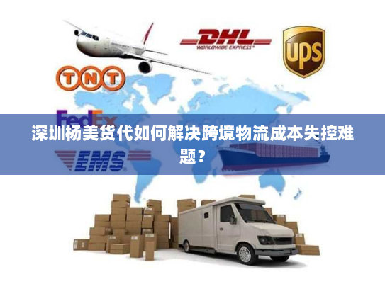 深圳杨美货代如何解决跨境物流成本失控难题? 深圳杨美货代如何解决跨境物流成本失控难题?