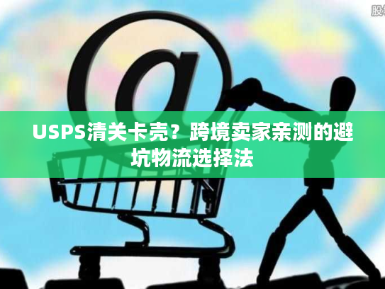 USPS清关卡壳？跨境卖家亲测的避坑物流选择法