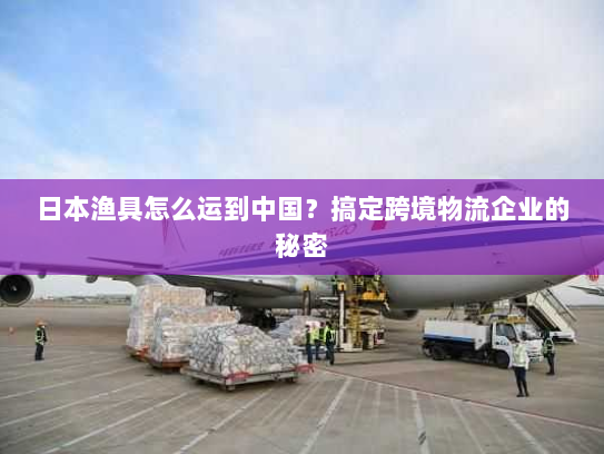 日本渔具怎么运到中国?搞定跨境物流企业的秘密 日本渔具怎么运到中国?搞定跨境物流企业的秘密