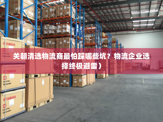 关朝清选物流商最怕踩哪些坑?物流企业选择终极避雷) 关朝清选物流商最怕踩哪些坑?物流企业选择终极避雷)
