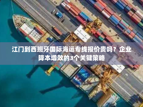 江门到西班牙国际海运专线报价贵吗？企业降本增效的3个关键策略