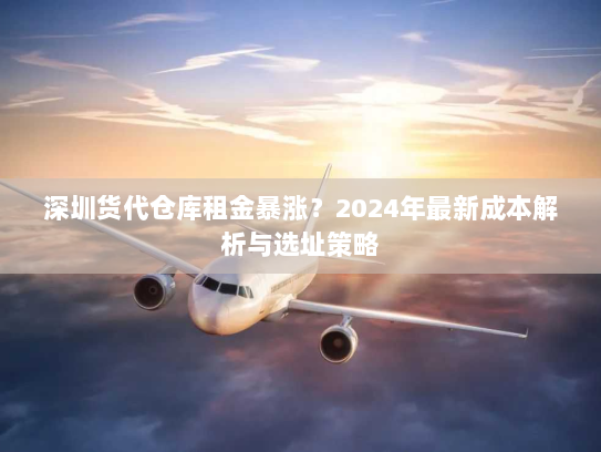 深圳货代仓库租金暴涨?2024年最新成本解析与选址策略 深圳货代仓库租金暴涨?2024年最新成本解析与选址策略