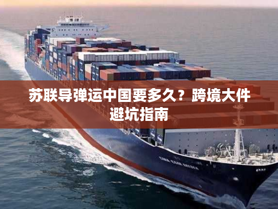 苏联导弹运中国要多久？跨境大件避坑指南