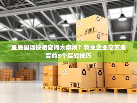 星辰国际快递查询太麻烦？物业企业高效追踪的3个实战技巧