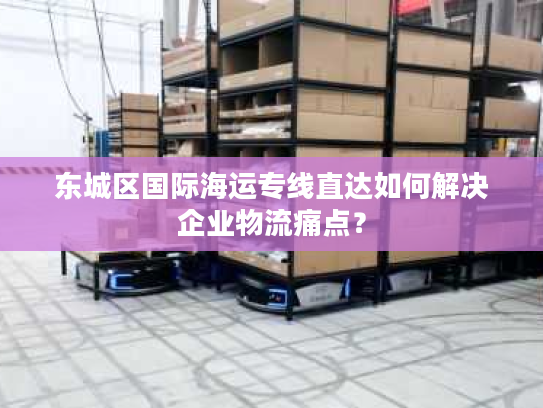 东城区国际海运专线直达如何解决企业物流痛点? 东城区国际海运专线直达如何解决企业物流痛点?