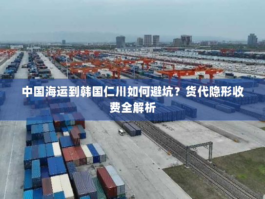 中国海运到韩国仁川如何避坑?货代隐形收费全解析 中国海运到韩国仁川如何避坑?货代隐形收费全解析