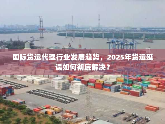 国际货运代理行业发展趋势,2025年货运延误如何彻底解决? 国际货运代理行业发展趋势,2025年货运延误如何彻底解决?