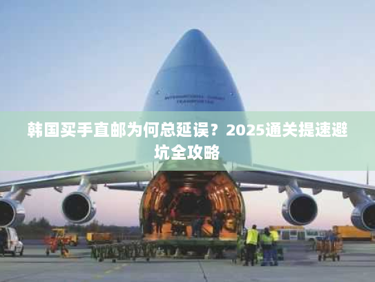 韩国买手直邮为何总延误?2025通关提速避坑全攻略 韩国买手直邮为何总延误?2025通关提速避坑全攻略