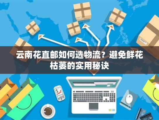 云南花直邮如何选物流？避免鲜花枯萎的实用秘诀