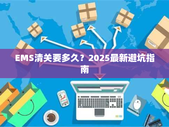 EMS清关要多久?2025最新避坑指南 EMS清关要多久?2025最新避坑指南