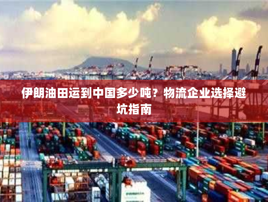 伊朗油田运到中国多少吨?物流企业选择避坑指南 伊朗油田运到中国多少吨?物流企业选择避坑指南