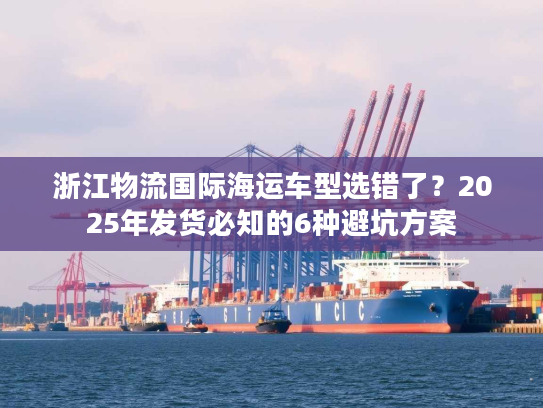 浙江物流国际海运车型选错了？2025年发货必知的6种避坑方案