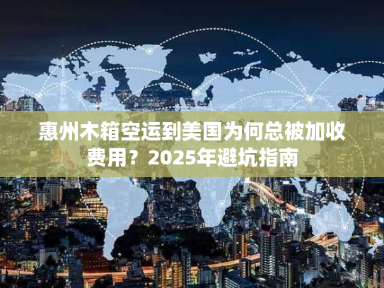 惠州木箱空运到美国为何总被加收费用？2025年避坑指南