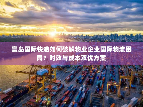 寰岛国际快递如何破解物业企业国际物流困局?时效与成本双优方案 寰岛国际快递如何破解物业企业国际物流困局?时效与成本双优方案