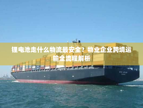 锂电池走什么物流最安全？物业企业跨境运输全流程解析