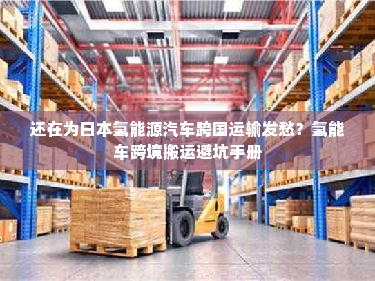 还在为日本氢能源汽车跨国运输发愁?氢能车跨境搬运避坑手册 还在为日本氢能源汽车跨国运输发愁?氢能车跨境搬运避坑手册