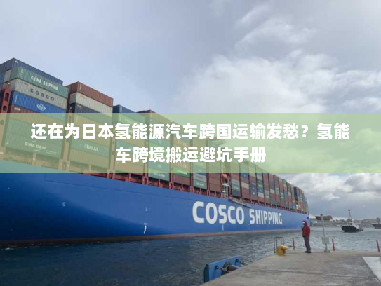 还在为日本氢能源汽车跨国运输发愁?氢能车跨境搬运避坑手册 还在为日本氢能源汽车跨国运输发愁?氢能车跨境搬运避坑手册