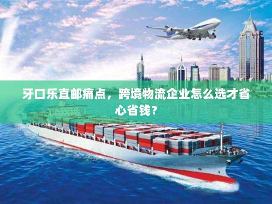 牙口乐直邮痛点，跨境物流企业怎么选才省心省钱？