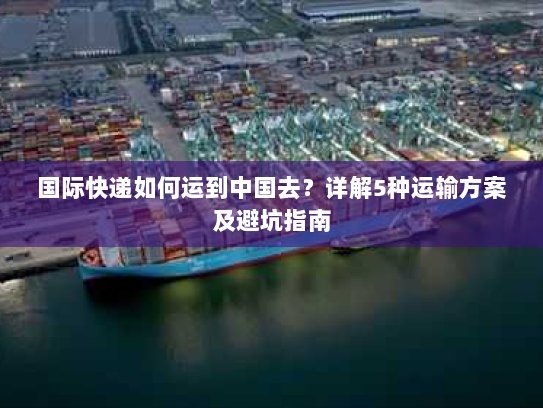 国际快递如何运到中国去?详解5种运输方案及避坑指南 国际快递如何运到中国去?详解5种运输方案及避坑指南