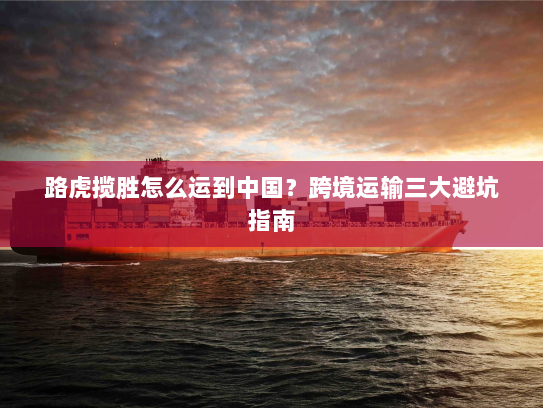 路虎揽胜怎么运到中国？跨境运输三大避坑指南