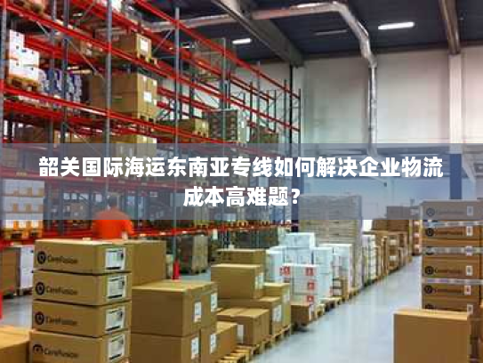 韶关国际海运东南亚专线如何解决企业物流成本高难题? 韶关国际海运东南亚专线如何解决企业物流成本高难题?