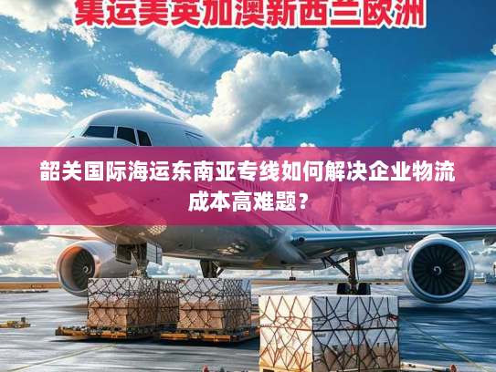 韶关国际海运东南亚专线如何解决企业物流成本高难题? 韶关国际海运东南亚专线如何解决企业物流成本高难题?