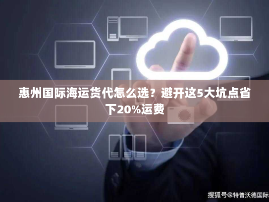 惠州国际海运货代怎么选?避开这5大坑点省下20%运费 惠州国际海运货代怎么选?避开这5大坑点省下20%运费