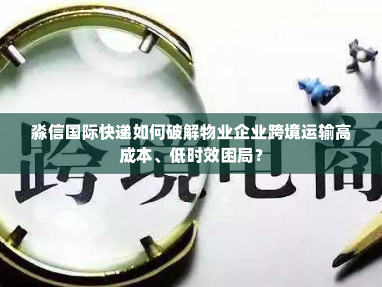 淼信国际快递如何破解物业企业跨境运输高成本、低时效困局？