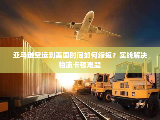 亚马逊空运到美国时间如何缩短？实战解决物流卡顿难题