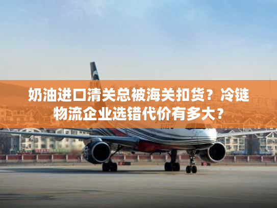 奶油进口清关总被海关扣货？冷链物流企业选错代价有多大？