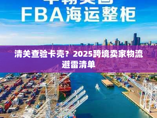 清关查验卡壳?2025跨境卖家物流避雷清单 清关查验卡壳?2025跨境卖家物流避雷清单