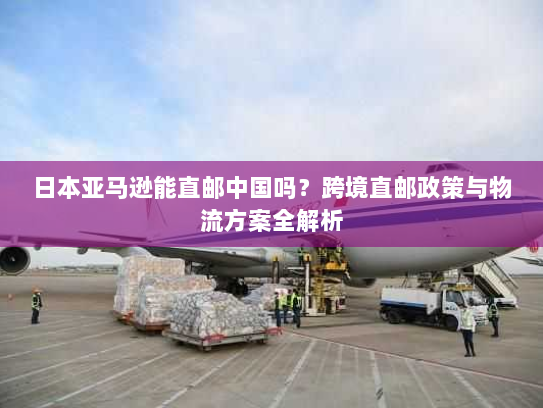 日本亚马逊能直邮中国吗?跨境直邮政策与物流方案全解析 日本亚马逊能直邮中国吗?跨境直邮政策与物流方案全解析