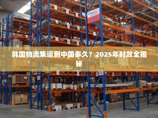 韩国物流集运到中国多久?2025年时效全揭秘 韩国物流集运到中国多久?2025年时效全揭秘