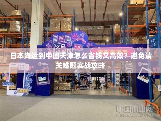 日本海运到中国天津怎么省钱又高效?避免清关难题实战攻略 日本海运到中国天津怎么省钱又高效?避免清关难题实战攻略