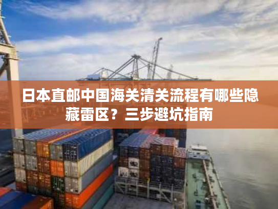 日本直邮中国海关清关流程有哪些隐藏雷区？三步避坑指南