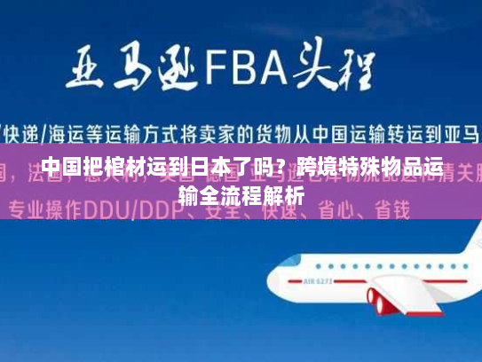 中国把棺材运到日本了吗?跨境特殊物品运输全流程解析 中国把棺材运到日本了吗?跨境特殊物品运输全流程解析