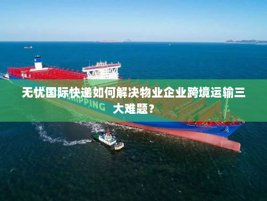 无忧国际快递如何解决物业企业跨境运输三大难题？