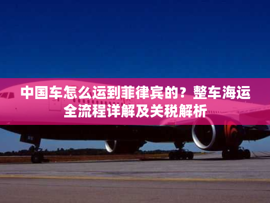 中国车怎么运到菲律宾的?整车海运全流程详解及关税解析 中国车怎么运到菲律宾的?整车海运全流程详解及关税解析