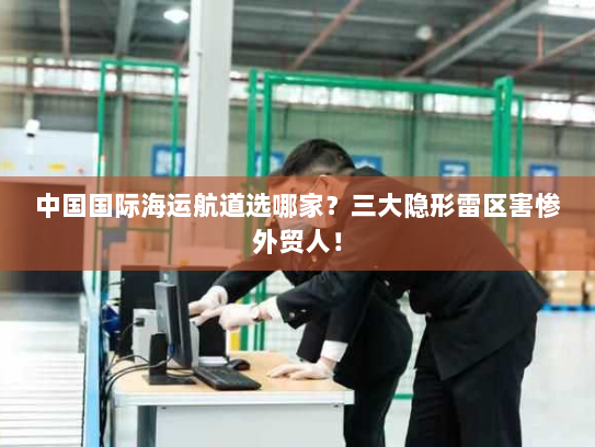 中国国际海运航道选哪家?三大隐形雷区害惨外贸人! 中国国际海运航道选哪家?三大隐形雷区害惨外贸人!