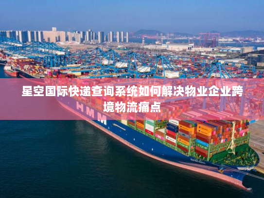 星空国际快递查询系统如何解决物业企业跨境物流痛点