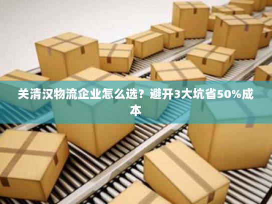 关清汉物流企业怎么选？避开3大坑省50%成本