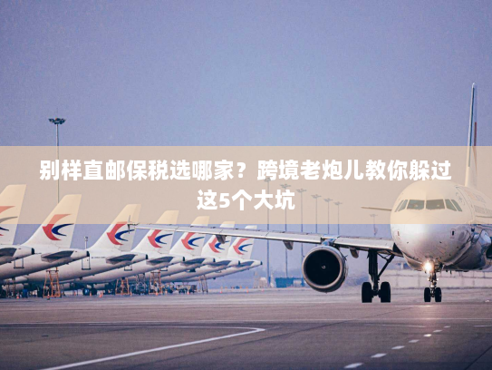 别样直邮保税选哪家？跨境老炮儿教你躲过这5个大坑