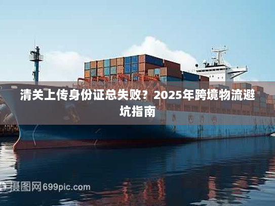 清关上传身份证总失败?2025年跨境物流避坑指南 清关上传身份证总失败?2025年跨境物流避坑指南